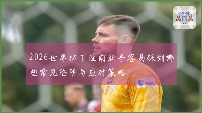 2026世界杯下注前新手容易踩到哪些常见陷阱与应对策略